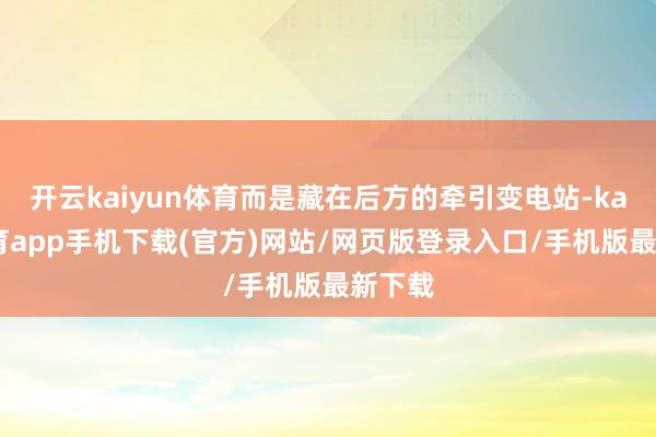开云kaiyun体育而是藏在后方的牵引变电站-kai云体育app手机下载(官方)网站/网页版登录入口/手机版最新下载