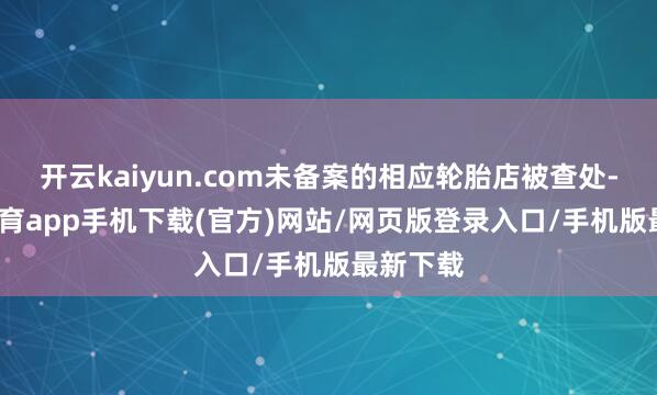 开云kaiyun.com未备案的相应轮胎店被查处-kai云体育app手机下载(官方)网站/网页版登录入口/手机版最新下载