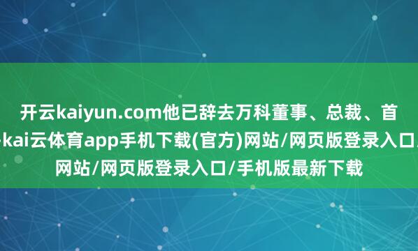 开云kaiyun.com他已辞去万科董事、总裁、首席践诺官等职务-kai云体育app手机下载(官方)网站/网页版登录入口/手机版最新下载