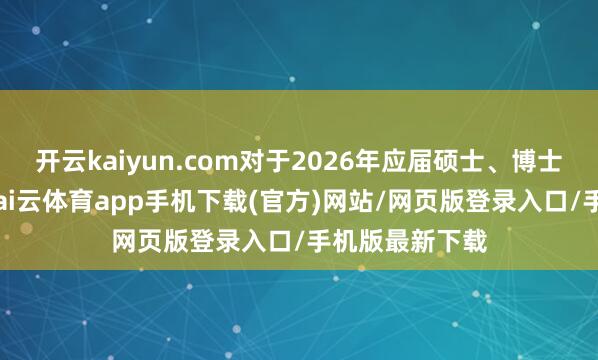 开云kaiyun.com对于2026年应届硕士、博士运筹帷幄生-kai云体育app手机下载(官方)网站/网页版登录入口/手机版最新下载