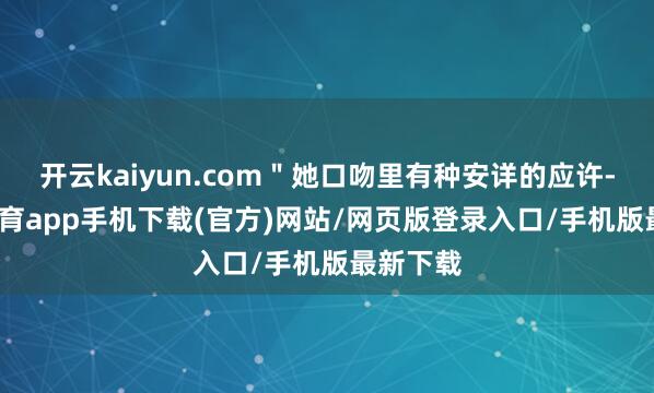 开云kaiyun.com＂她口吻里有种安详的应许-kai云体育app手机下载(官方)网站/网页版登录入口/手机版最新下载