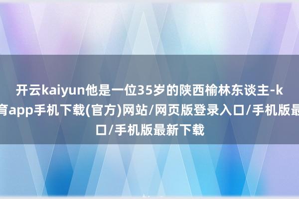 开云kaiyun他是一位35岁的陕西榆林东谈主-kai云体育app手机下载(官方)网站/网页版登录入口/手机版最新下载