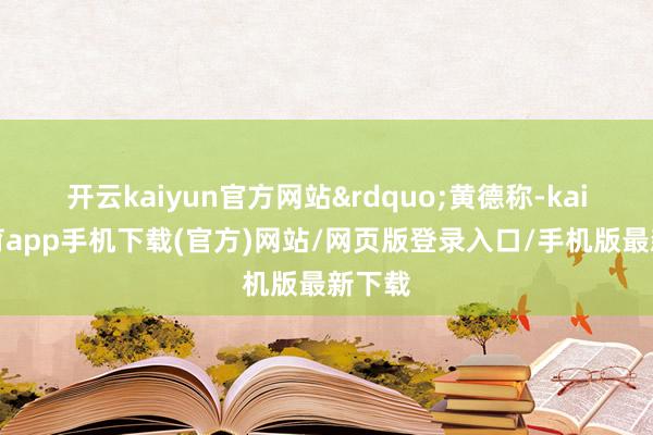 开云kaiyun官方网站&rdquo;黄德称-kai云体育app手机下载(官方)网站/网页版登录入口/手机版最新下载