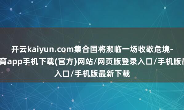 开云kaiyun.com集合国将濒临一场收歇危境-kai云体育app手机下载(官方)网站/网页版登录入口/手机版最新下载
