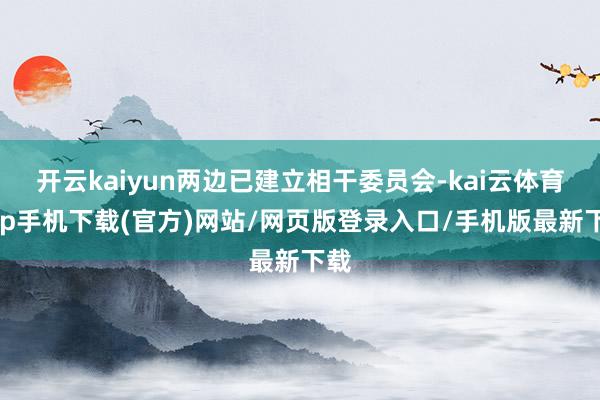 开云kaiyun两边已建立相干委员会-kai云体育app手机下载(官方)网站/网页版登录入口/手机版最新下载