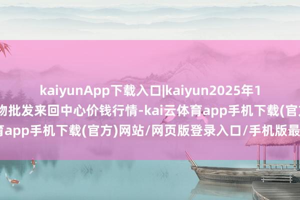 kaiyunApp下载入口|kaiyun2025年10月21日石家庄海外农产物批发来回中心价钱行情-kai云体育app手机下载(官方)网站/网页版登录入口/手机版最新下载