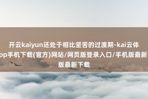 开云kaiyun还处于相比坚苦的过渡期-kai云体育app手机下载(官方)网站/网页版登录入口/手机版最新下载