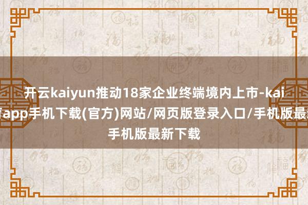 开云kaiyun推动18家企业终端境内上市-kai云体育app手机下载(官方)网站/网页版登录入口/手机版最新下载