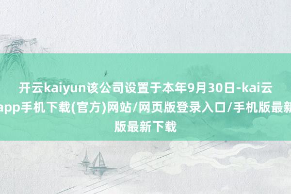 开云kaiyun该公司设置于本年9月30日-kai云体育app手机下载(官方)网站/网页版登录入口/手机版最新下载