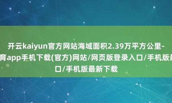 开云kaiyun官方网站海域面积2.39万平方公里-kai云体育app手机下载(官方)网站/网页版登录入口/手机版最新下载