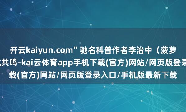 开云kaiyun.com”驰名科普作者李治中（菠萝）博士与多位大师达成共鸣-kai云体育app手机下载(官方)网站/网页版登录入口/手机版最新下载