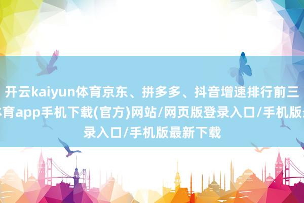 开云kaiyun体育京东、拼多多、抖音增速排行前三-kai云体育app手机下载(官方)网站/网页版登录入口/手机版最新下载