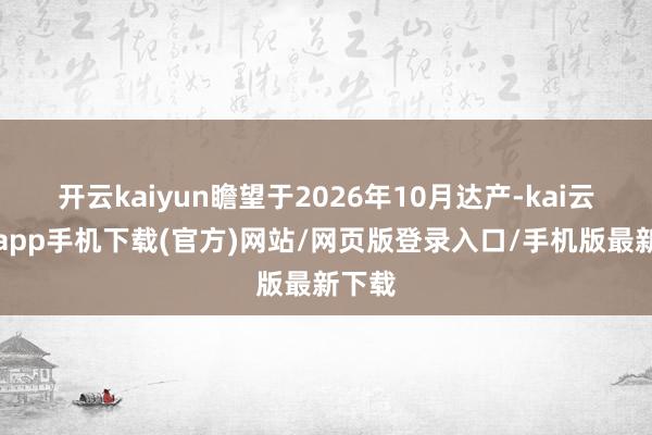 开云kaiyun瞻望于2026年10月达产-kai云体育app手机下载(官方)网站/网页版登录入口/手机版最新下载