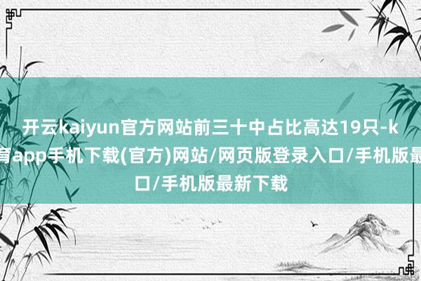 开云kaiyun官方网站前三十中占比高达19只-kai云体育app手机下载(官方)网站/网页版登录入口/手机版最新下载