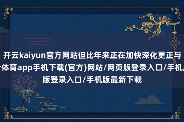 开云kaiyun官方网站但比年来正在加快深化更正与发展-kai云体育app手机下载(官方)网站/网页版登录入口/手机版最新下载