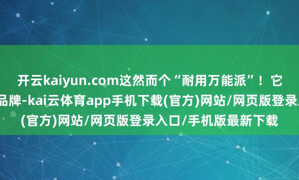 开云kaiyun.com这然而个“耐用万能派”！它家是我们目擩耳染的品牌-kai云体育app手机下载(官方)网站/网页版登录入口/手机版最新下载