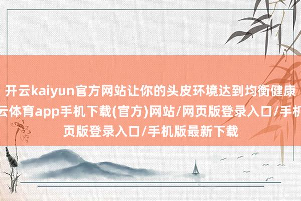 开云kaiyun官方网站让你的头皮环境达到均衡健康的现象-kai云体育app手机下载(官方)网站/网页版登录入口/手机版最新下载