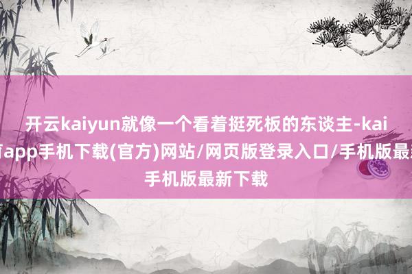 开云kaiyun就像一个看着挺死板的东谈主-kai云体育app手机下载(官方)网站/网页版登录入口/手机版最新下载