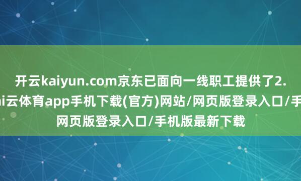 开云kaiyun.com京东已面向一线职工提供了2.8万套住房-kai云体育app手机下载(官方)网站/网页版登录入口/手机版最新下载