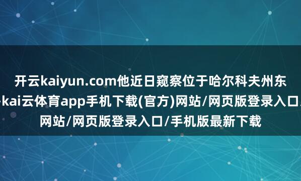 开云kaiyun.com他近日窥察位于哈尔科夫州东部的库皮扬斯克-kai云体育app手机下载(官方)网站/网页版登录入口/手机版最新下载