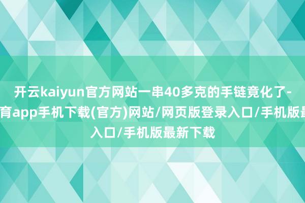 开云kaiyun官方网站一串40多克的手链竟化了-kai云体育app手机下载(官方)网站/网页版登录入口/手机版最新下载