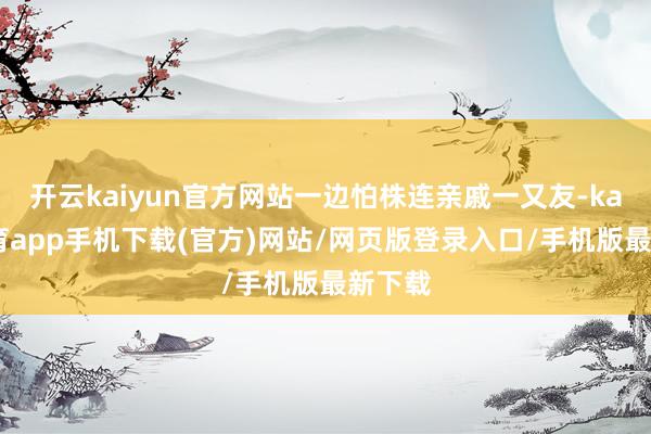 开云kaiyun官方网站一边怕株连亲戚一又友-kai云体育app手机下载(官方)网站/网页版登录入口/手机版最新下载
