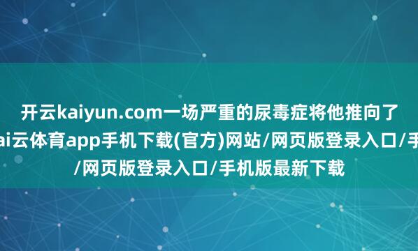 开云kaiyun.com一场严重的尿毒症将他推向了人命的特地-kai云体育app手机下载(官方)网站/网页版登录入口/手机版最新下载