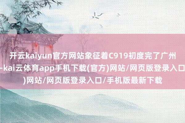 开云kaiyun官方网站象征着C919初度完了广州-长沙双基地开动-kai云体育app手机下载(官方)网站/网页版登录入口/手机版最新下载