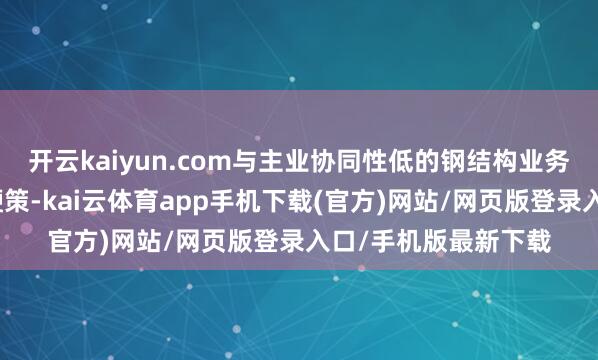 开云kaiyun.com与主业协同性低的钢结构业务剥离责任正按规划鞭策-kai云体育app手机下载(官方)网站/网页版登录入口/手机版最新下载