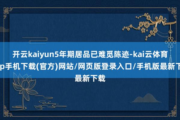 开云kaiyun5年期居品已难觅陈迹-kai云体育app手机下载(官方)网站/网页版登录入口/手机版最新下载