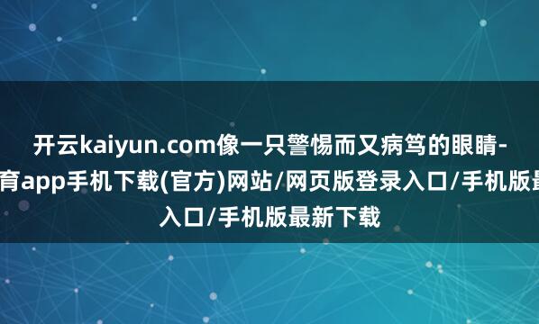 开云kaiyun.com像一只警惕而又病笃的眼睛-kai云体育app手机下载(官方)网站/网页版登录入口/手机版最新下载