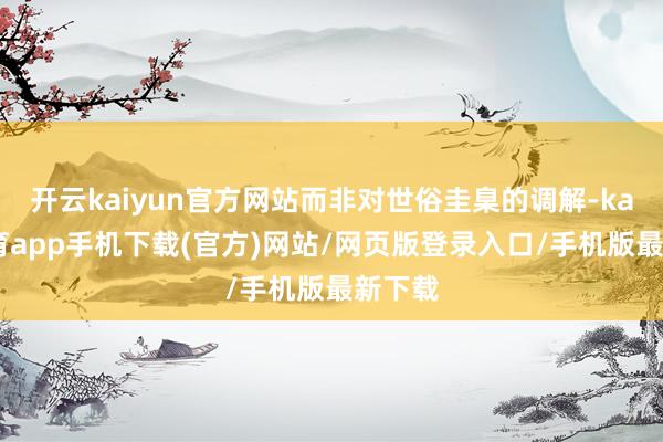 开云kaiyun官方网站而非对世俗圭臬的调解-kai云体育app手机下载(官方)网站/网页版登录入口/手机版最新下载